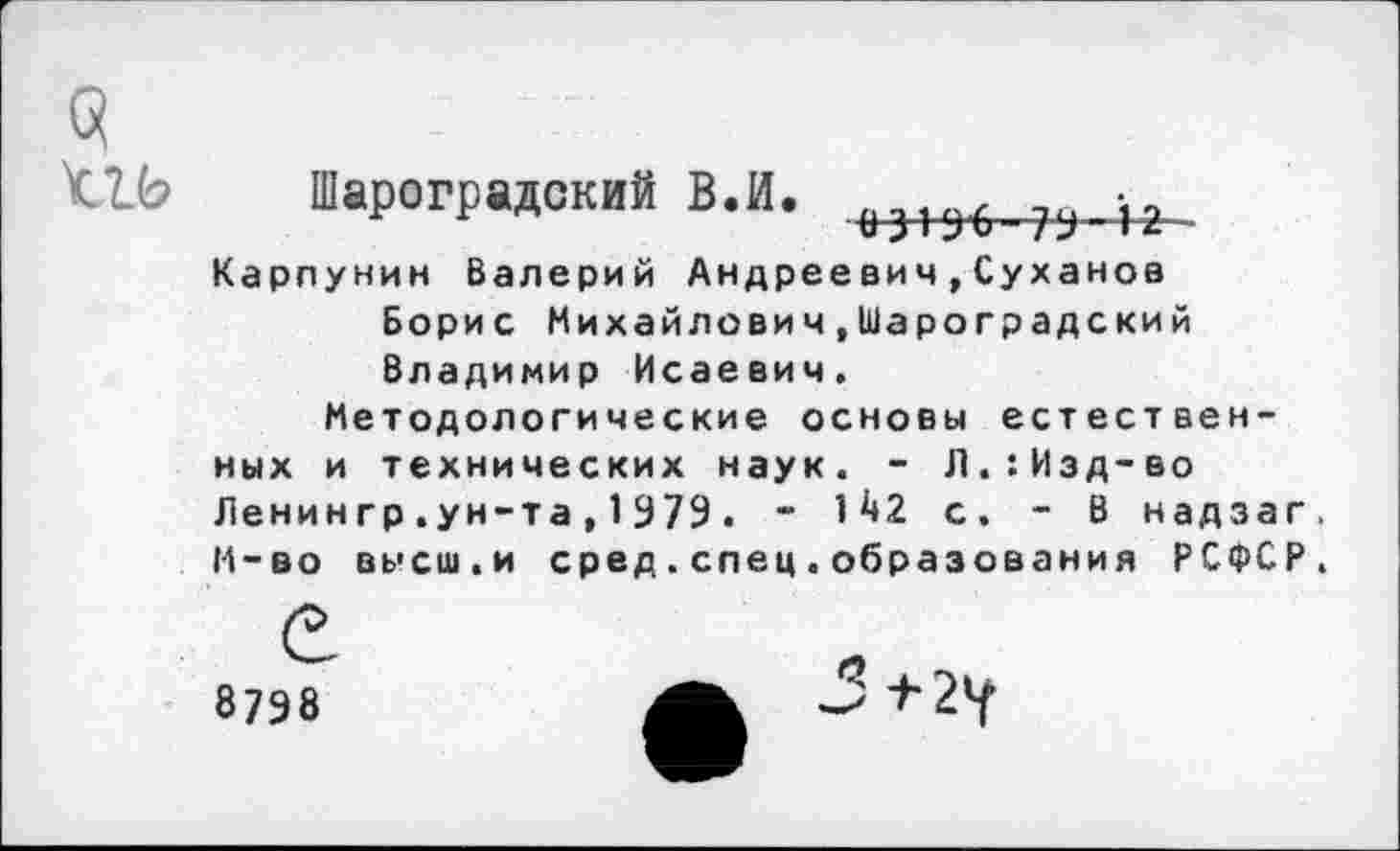 ﻿3
<1Ь Шароградский В.И.
Карпунин Валерий Андреевич,Суханов Борис Михайлович.Шароградский Владимир Исаевич.
Методологические основы естественных и технических наук. - Л.:Изд-во Ленингр.ун-та,1979. - 1^2 с. - В надзаг. М-во высш.и сред.спец.образования РСФСР.
8798